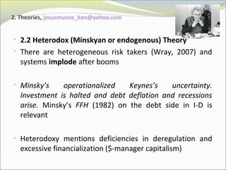 2. Theories, jesusmunoz_ban@yahoo.com 
• 2.2 Heterodox (Minskyan or endogenous) Theory 
• There are heterogeneous risk takers (Wray, 2007) and 
systems implode after booms 
• Minsky’s operationalized Keynes’s uncertainty. 
Investment is halted and debt deflation and recessions 
arise. Minsky’s FFH (1982) on the debt side in I-D is 
relevant 
• Heterodoxy mentions deficiencies in deregulation and 
excessive financialization ($-manager capitalism) 
 