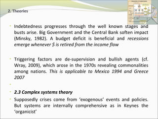 2. Theories 
• Indebtedness progresses through the well known stages and 
busts arise. Big Government and the Central Bank soften impact 
(Minsky, 1982). A budget deficit is beneficial and recessions 
emerge whenever $ is retired from the income flow 
• Triggering factors are de-supervision and bullish agents (cf. 
Wray, 2009), which arose in the 1970s revealing commonalities 
among nations. This is applicable to Mexico 1994 and Greece 
2007 
• 
• 2.3 Complex systems theory 
• Supposedly crises come from ‘exogenous’ events and policies. 
But systems are internally comprehensive as in Keynes the 
‘organicist’ 
 