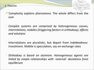 2. Theories 
Complexity explains phenomena. The whole differs from the 
sum 
• Complex systems are comprised by heterogeneous causes, 
interrelations, mobiles (triggering factors in orthodoxy), effects 
and solutions 
• Interrelations are pluralistic, but depart from indebtedness-investment. 
Mobile is speculation, say on exchange rates 
• Orthodoxy is based on atomism. Homogeneous agents are 
linked by simple relationships with ´external´ deviations from 
equilibrium 
 