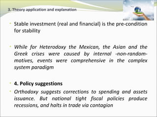 3. Theory application and explanation 
• Stable investment (real and financial) is the pre-condition 
for stability 
• While for Heterodoxy the Mexican, the Asian and the 
Greek crises were caused by internal -non-random-motives, 
events were comprehensive in the complex 
system paradigm 
• 4. Policy suggestions 
• Orthodoxy suggests corrections to spending and assets 
issuance. But national tight fiscal policies produce 
recessions, and halts in trade via contagion 
 
