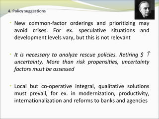 4. Policy suggestions 
• New common-factor orderings and prioritizing may 
avoid crises. For ex. speculative situations and 
development levels vary, but this is not relevant 
• It is necessary to analyze rescue policies. Retiring $ ­ 
uncertainty. More than risk propensities, uncertainty 
factors must be assessed 
• Local but co-operative integral, qualitative solutions 
must prevail, for ex. in modernization, productivity, 
internationalization and reforms to banks and agencies 
 