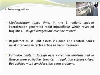 4. Policy suggestions 
• Modernization takes time. In the 3 regions sudden 
liberalization generated rapid in(out)flows which revealed 
fragilities. ‘Obliged integration’ must be revised 
• Regulators must limit assets issuance and central banks 
must intervene in cycles acting as circuit breakers 
• Orthodox limits in foreign assets creation implemented in 
Greece were palliative. Long-term regulation softens crises. 
But policies must consider short term problems 
 