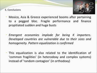 5. Conclusions 
• Mexico, Asia & Greece experienced booms after pertaining 
to a pegged bloc. Fragile performance and finance 
propitiated sudden and huge busts 
• Emergent economies implode for being K importers. 
Developed countries are vulnerable due to their sizes and 
homogeneity. Pattern equalization is confirmed 
• This equalization is also related to the identification of 
‘common fragilities’ (in heterodoxy and complex systems) 
instead of ‘random contagion’ (in orthodoxy) 
 