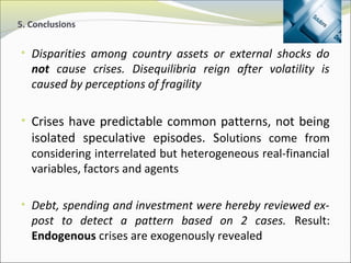 5. Conclusions 
• Disparities among country assets or external shocks do 
not cause crises. Disequilibria reign after volatility is 
caused by perceptions of fragility 
• Crises have predictable common patterns, not being 
isolated speculative episodes. Solutions come from 
considering interrelated but heterogeneous real-financial 
variables, factors and agents 
• Debt, spending and investment were hereby reviewed ex-post 
to detect a pattern based on 2 cases. Result: 
Endogenous crises are exogenously revealed 
 
