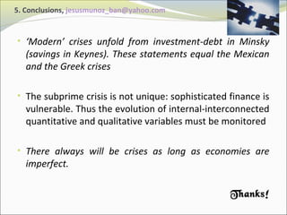 5. Conclusions, jesusmunoz_ban@yahoo.com 
• ‘Modern’ crises unfold from investment-debt in Minsky 
(savings in Keynes). These statements equal the Mexican 
and the Greek crises 
• The subprime crisis is not unique: sophisticated finance is 
vulnerable. Thus the evolution of internal-interconnected 
quantitative and qualitative variables must be monitored 
• There always will be crises as long as economies are 
imperfect. 
TThhaannkkss!! 
