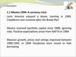 ‘1. Description 
• 1.1 Mexico 1994: A currency crisis 
• Latin America enjoyed a boom, starting in 1989. 
Confidence was restored after the Brady Plan 
• Mexico received portfolio capital since 1988, ignoring 
risks. Positive expectations arose from NAFTA in 1994 
• Mexican growth, prices and ratings improved between 
1990-1993. In 1994 Tesobonos were issued to hide 
borrowing 
 