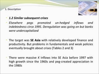 1. Description 
• 1.2 Similar subsequent crises 
• Elsewhere pegs promoted un-hedged inflows and 
indebtedness circa 1995. Deregulation was going on but banks 
were undercapitalized 
• The target was SSEE AAssiiaa with relatively developed finance and 
productivity. But problems in fundamentals and weak policies 
eventually brought about crises (Tables 2 and 3) 
• There were massive K inflows into SE Asia before 1997 with 
high growth since the 1960s and peg-created appreciation in 
the 1980s 
 