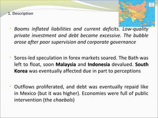 1. Description 
• Booms inflated liabilities and current deficits. Low-quality 
private investment and debt became excessive. The bubble 
arose after poor supervision and corporate governance 
• Soros-led speculation in forex markets soared. The Bath was 
left to float, soon MMaallaayyssiiaa and IInnddoonneessiiaa devalued. SSoouutthh 
KKoorreeaa was eventually affected due in part to perceptions 
• Outflows proliferated, and debt was eventually repaid like 
in Mexico (but it was higher). Economies were full of public 
intervention (the chaebols) 
 