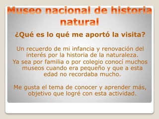 ¿Qué es lo qué me aportó la visita? 
Un recuerdo de mi infancia y renovación del 
interés por la historia de la naturaleza. 
Ya sea por familia o por colegio conocí muchos 
museos cuando era pequeño y que a esta 
edad no recordaba mucho. 
Me gusta el tema de conocer y aprender más, 
objetivo que logré con esta actividad. 
 
