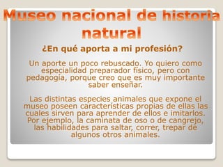 ¿En qué aporta a mi profesión? 
Un aporte un poco rebuscado. Yo quiero como 
especialidad preparador físico, pero con 
pedagogía, porque creo que es muy importante 
saber enseñar. 
Las distintas especies animales que expone el 
museo poseen características propias de ellas las 
cuales sirven para aprender de ellos e imitarlos. 
Por ejemplo, la caminata de oso o de cangrejo, 
las habilidades para saltar, correr, trepar de 
algunos otros animales. 
 