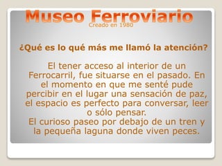 Creado en 1980 
¿Qué es lo qué más me llamó la atención? 
El tener acceso al interior de un 
Ferrocarril, fue situarse en el pasado. En 
el momento en que me senté pude 
percibir en el lugar una sensación de paz, 
el espacio es perfecto para conversar, leer 
o sólo pensar. 
El curioso paseo por debajo de un tren y 
la pequeña laguna donde viven peces. 
 