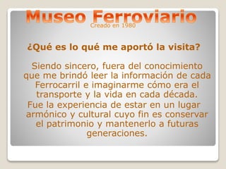 Creado en 1980 
¿Qué es lo qué me aportó la visita? 
Siendo sincero, fuera del conocimiento 
que me brindó leer la información de cada 
Ferrocarril e imaginarme cómo era el 
transporte y la vida en cada década. 
Fue la experiencia de estar en un lugar 
armónico y cultural cuyo fin es conservar 
el patrimonio y mantenerlo a futuras 
generaciones. 
