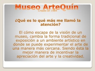 Creado en 1984 
¿Qué es lo qué más me llamó la 
atención? 
El cómo escapa de la visión de un 
museo, cambia la forma tradicional de 
exposición a un ambiente artístico en 
donde se puede experimentar el arte de 
una manera más cercana. Siendo ésta la 
mejor manera de incentivar la 
apreciación del arte y la creatividad. 
 