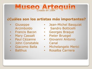 Creado en 1984 
¿Cuáles son los artistas más importantes? 
• Giuseppe 
Arcimboldo 
• Francis Bacon 
• Mary Cassalt 
• Paul Cézanne 
• John Constable 
• Giacomo Balla 
• Balthus 
• Jean-Michel Basquiat 
• Sandro Botticelli 
• Georges Braque 
• Pieter Bruegel 
• Giovanni Antonio 
Canal 
• Michelangelo Merici 
• Rosalba Carriera 
 
