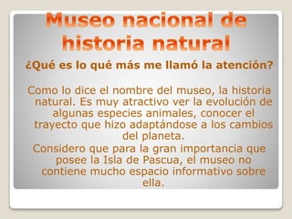 ¿Qué es lo qué más me llamó la atención? 
Como lo dice el nombre del museo, la historia 
natural. Es muy atractivo ver la evolución de 
algunas especies animales, conocer el 
trayecto que hizo adaptándose a los cambios 
del planeta. 
Considero que para la gran importancia que 
posee la Isla de Pascua, el museo no 
contiene mucho espacio informativo sobre 
ella. 
 