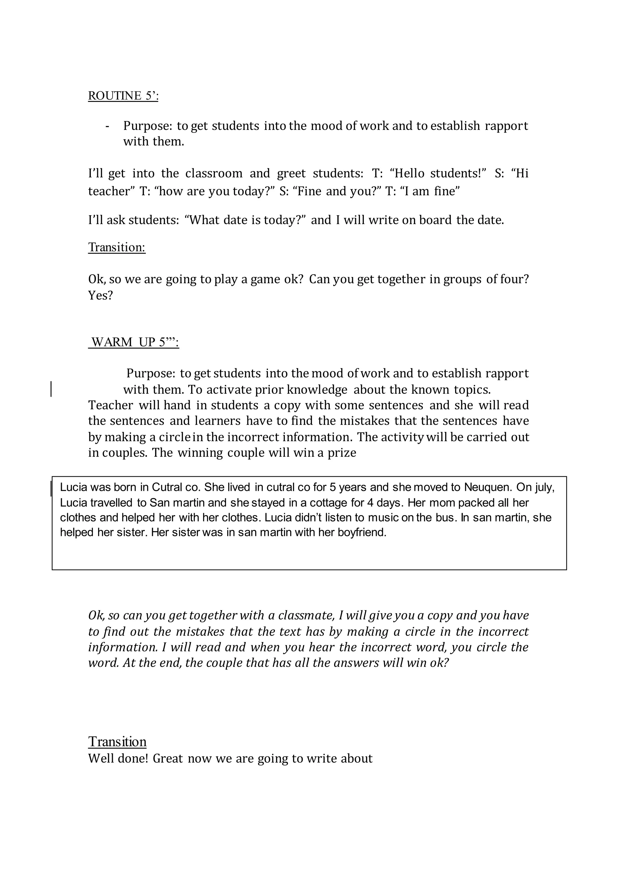 ROUTINE 5’:
- Purpose: to get students into the mood of work and to establish rapport
with them.
I’ll get into the classroom and greet students: T: “Hello students!” S: “Hi
teacher” T: “how are you today?” S: “Fine and you?” T: “I am fine”
I’ll ask students: “What date is today?” and I will write on board the date.
Transition:
Ok, so we are going to play a game ok? Can you get together in groups of four?
Yes?
WARM UP 5”’:
Purpose: to get students into the mood of work and to establish rapport
with them. To activate prior knowledge about the known topics.
Teacher will hand in students a copy with some sentences and she will read
the sentences and learners have to find the mistakes that the sentences have
by making a circlein the incorrect information. The activitywill be carried out
in couples. The winning couple will win a prize
Ok, so can you get together with a classmate, I will give you a copy and you have
to find out the mistakes that the text has by making a circle in the incorrect
information. I will read and when you hear the incorrect word, you circle the
word. At the end, the couple that has all the answers will win ok?
Transition
Well done! Great now we are going to write about
Lucia was born in Cutral co. She lived in cutral co for 5 years and she moved to Neuquen. On july,
Lucia travelled to San martin and she stayed in a cottage for 4 days. Her mom packed all her
clothes and helped her with her clothes. Lucia didn’t listen to music on the bus. In san martin, she
helped her sister. Her sister was in san martin with her boyfriend.
 