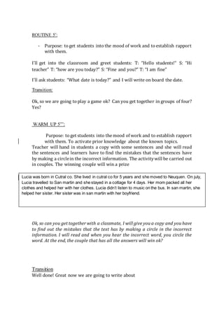 ROUTINE 5’:
- Purpose: to get students into the mood of work and to establish rapport
with them.
I’ll get into the classroom and greet students: T: “Hello students!” S: “Hi
teacher” T: “how are you today?” S: “Fine and you?” T: “I am fine”
I’ll ask students: “What date is today?” and I will write on board the date.
Transition:
Ok, so we are going to play a game ok? Can you get together in groups of four?
Yes?
WARM UP 5”’:
Purpose: to get students into the mood of work and to establish rapport
with them. To activate prior knowledge about the known topics.
Teacher will hand in students a copy with some sentences and she will read
the sentences and learners have to find the mistakes that the sentences have
by making a circlein the incorrect information. The activitywill be carried out
in couples. The winning couple will win a prize
Ok, so can you get together with a classmate, I will give you a copy and you have
to find out the mistakes that the text has by making a circle in the incorrect
information. I will read and when you hear the incorrect word, you circle the
word. At the end, the couple that has all the answers will win ok?
Transition
Well done! Great now we are going to write about
Lucia was born in Cutral co. She lived in cutral co for 5 years and she moved to Neuquen. On july,
Lucia travelled to San martin and she stayed in a cottage for 4 days. Her mom packed all her
clothes and helped her with her clothes. Lucia didn’t listen to music on the bus. In san martin, she
helped her sister. Her sister was in san martin with her boyfriend.
 