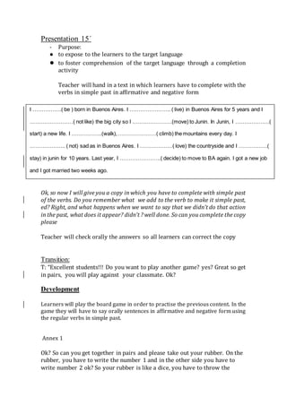 Presentation 15´
- Purpose:
● to expose to the learners to the target language
● to foster comprehension of the target language through a completion
activity
Teacher will hand in a text in which learners have to complete with the
verbs in simple past in affirmative and negative form
Ok, so now I will give you a copy in which you have to complete with simple past
of the verbs. Do you remember what we add to the verb to make it simple past,
ed? Right, and what happens when we want to say that we didn’t do that action
in the past, what does it appear? didn’t ? well done. So can you complete the copy
please
Teacher will check orally the answers so all learners can correct the copy
Transition:
T: “Excellent students!!! Do you want to play another game? yes? Great so get
in pairs, you will play against your classmate. Ok?
Development
Learners will play the board game in order to practise the previous content. In the
game they will have to say orally sentences in affirmative and negative form using
the regular verbs in simple past.
Annex 1
Ok? So can you get together in pairs and please take out your rubber. On the
rubber, you have to write the number 1 and in the other side you have to
write number 2 ok? So your rubber is like a dice, you have to throw the
I …………….( be ) born in Buenos Aires. I ………………….. ( live) in Buenos Aires for 5 years and I
……………………( not like) the big city so I ………………….(move) to Junin. In Junin, I ……………….(
start) a new life. I ……………..(walk), …………………( climb) the mountains every day. I
……………….. ( not) sad as in Buenos Aires. I ………………( love) the countryside and I …………….(
stay) in junin for 10 years. Last year, I …………………..( decide) to move to BA again. I got a new job
and I got married two weeks ago.
 