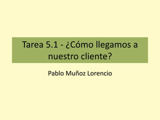 Tarea 5.1 - ¿Cómo llegamos a
nuestro cliente?
Pablo Muñoz Lorencio
 