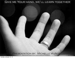 Give me Your hand, we’ll learn together

Presentation by: Michelle Muñoz
http://www.flickr.com/photos/terence_s_jones/5212884048/sizes/l/in/photostream/

Sunday, January 19, 14

 