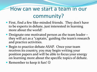 How can we start a team in our
           community?
 First, find a few like-minded friends. They don’t have
  to be experts in debate, just interested in learning
  more about the world!
 Designate one motivated person as the team leader –
  they will act as a “captain,” guiding the team’s research
  and practice activities.
 Begin to practice debate ASAP. Once your team
  receives its country, you may begin writing your
  position papers and will be able to focus your energy
  on learning more about the specific topics of debate.
 Remember to keep it fun! 
 