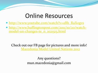 Online Resources
 http://www.youtube.com/watch?v=aBh_RaX0gvs
 http://www.huffingtonpost.com/2011/10/20/watch-
 model-un-changes-te_n_1021515.html


   Check out our FB page for pictures and more info!
        Macedonia Model United Nations 2012

                  Any questions?
             mun.macedonia@gmail.com
 