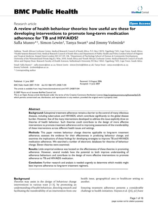 BioMed Central
Page 1 of 16
(page number not for citation purposes)
BMC Public Health
Open Access
Research article
A review of health behaviour theories: how useful are these for
developing interventions to promote long-term medication
adherence for TB and HIV/AIDS?
Salla Munro*1, Simon Lewin2, Tanya Swart3 and Jimmy Volmink4
Address: 1South African Cochrane Centre, Medical Research Council of South Africa, P.O. Box 19070, Tygerberg 7505, Cape Town, South Africa,
2Health Systems Research Unit, Medical Research Council of South Africa and Department of Public Health and Policy London School of Hygiene
and Tropical Medicine, Keppel Street London WC1E7 HT, UK, 3Department of Psychology School of Human & Community Development,
University of the Witwatersrand Private Bag X3, Wits, 2050, South Africa and 4South African Cochrane Centre, Medical Research Council of South
Africa and Deputy Dean: Research Faculty of Health Sciences, Stellenbosch University PO Box 19063, Tygerberg 7505, Cape Town, South Africa
Email: Salla Munro* - salla.munro@mrc.ac.za; Simon Lewin - simon.lewin@lshtm.ac.uk; Tanya Swart - tanya.swart@wits.ac.za;
Jimmy Volmink - jvolmink@sun.ac.za
* Corresponding author
Abstract
Background: Suboptimal treatment adherence remains a barrier to the control of many infectious
diseases, including tuberculosis and HIV/AIDS, which contribute significantly to the global disease
burden. However, few of the many interventions developed to address this issue explicitly draw on
theories of health behaviour. Such theories could contribute to the design of more effective
interventions to promote treatment adherence and to improving assessments of the transferability
of these interventions across different health issues and settings.
Methods: This paper reviews behaviour change theories applicable to long-term treatment
adherence; assesses the evidence for their effectiveness in predicting behaviour change; and
examines the implications of these findings for developing strategies to improve TB and HIV/AIDS
medication adherence. We searched a number of electronic databases for theories of behaviour
change. Eleven theories were examined.
Results: Little empirical evidence was located on the effectiveness of these theories in promoting
adherence. However, several models have the potential to both improve understanding of
adherence behaviours and contribute to the design of more effective interventions to promote
adherence to TB and HIV/AIDS medication.
Conclusion: Further research and analysis is needed urgently to determine which models might
best improve adherence to long-term treatment regimens.
Background
Theories may assist in the design of behaviour change
interventions in various ways [1-3], by promoting an
understanding of health behaviour, directing research and
facilitating the transferability of an intervention from one
health issue, geographical area or healthcare setting to
another.
Ensuring treatment adherence presents a considerable
challenge to health initiatives. Haynes et al. ([4], p2) have
Published: 11 June 2007
BMC Public Health 2007, 7:104 doi:10.1186/1471-2458-7-104
Received: 14 August 2006
Accepted: 11 June 2007
This article is available from: http://www.biomedcentral.com/1471-2458/7/104
© 2007 Munro et al; licensee BioMed Central Ltd.
This is an Open Access article distributed under the terms of the Creative Commons Attribution License (http://creativecommons.org/licenses/by/2.0),
which permits unrestricted use, distribution, and reproduction in any medium, provided the original work is properly cited.
 