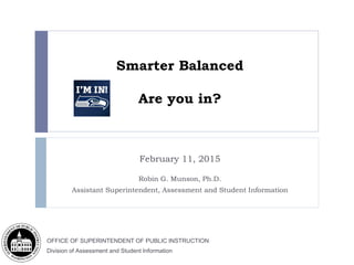 OFFICE OF SUPERINTENDENT OF PUBLIC INSTRUCTION
Division of Assessment and Student Information
Smarter Balanced
Are you in?
February 11, 2015
Robin G. Munson, Ph.D.
Assistant Superintendent, Assessment and Student Information
 