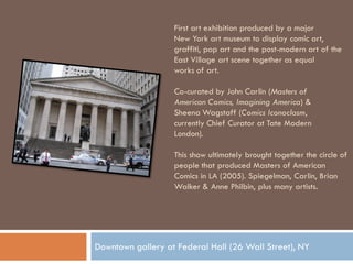 First art exhibition produced by a major
                   New York art museum to display comic art,
                   graffiti, pop art and the post-modern art of the
                   East Village art scene together as equal
                   works of art.

                   Co-curated by John Carlin (Masters of
                   American Comics, Imagining America) &
                   Sheena Wagstaff (Comics Iconoclasm,
                   currently Chief Curator at Tate Modern
                   London).

                   This show ultimately brought together the circle of
                   people that produced Masters of American
                   Comics in LA (2005). Spiegelman, Carlin, Brian
                   Walker & Anne Philbin, plus many artists.




Downtown gallery at Federal Hall (26 Wall Street), NY
 
