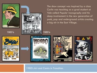 The show concept was inspired by a class
                            Carlin was teaching as a grad student at
                            Yale called Popular Iconography and his
                            deep involvement in the new generation of
                            punk, pop and underground artists creating
                            a big stir in the East Village.


1960’s                  1980’s




         1980’s Art and Comix in Transition.
 