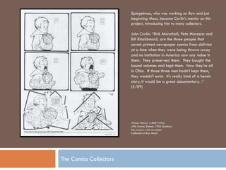 Spiegelman, who was working on Raw and just
                        beginning Maus, became Carlin’s mentor on this
                        project, introducing him to many collectors.

                        John Carlin: “Rick Marschall, Pete Maresca and
                        Bill Blackbeard, are the three people that
                        saved printed newspaper comics from oblivion
                        at a time when they were being thrown away
                        and no institution in America saw any value in
                        them. They preserved them. They bought the
                        bound volumes and kept them. Now they're all
                        in Ohio. If those three men hadn’t kept them,
                        they wouldn't exist. It's really kind of a heroic
                        story, it would be a great documentary. .”
                        (5/09)




                        Winsor McCay (1869-1934)
                        Little Sammy Sneeze, 1905 (Sunday)
                        Ink, crayon, wash on paper
                        Collection of Ray Moniz




The Comics Collectors
 