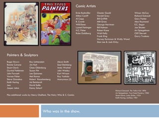 Comic Artists
                                                                     Ernie Bushmiller   Chester Gould                         Winsor McCay
                                                                     Milton Caniff      Harold Grey                           Richard Outcault
                                                                     Al Capp            Bill Griffith                         Gary Panter
                                                                     R. Crumb           Milt Gross                            Alex Raymond
                                                                     Will Eisner        George Herriman                       E.C. Segar
                                                                     Lyonel Feininger   Bill Holman                           Joe Shuster
                                                                     H.C. Fisher        Robert Kane                           Art Spiegelman
                                                                     Rube Goldberg      Walt Kelly                            Cliff Sterrett
                                                                                        Frank King                            Garry Trudeau
                                                                                        Harvey Kurtzman & Wally Wood
                                                                                        Stan Lee & Jack Kirby




Painters & Sculptors
Roger Brown           Roy Lichtenstein           Alexis Smith
Ronnie Cutrone        Jim Nutt                   Saul Steinberg
Stuart Davis          Claes Oldenburg            Andy Warhol
Oyvind Fahlstrom      Suzan Pitt                 John Wesley
John Fawcett          Lee Quinones               Karl Wirsum
Vernon Fisher         Mel Ramos                  Ray Yoshida
Steve Gianakos        Robert Rauschenberg        Anonymous (2)
Keith Haring          Ad Reinhardt
Jess                  David Salle
Jasper Johns          Kenny Scharf
                                                                                                       Richard Outcault. The Yellow Kid 1896
                                                                                                       Art Spiegelman. Two-Fisted Painters, 1982
Plus additional works by Henry Chalfant, The Hairy Who & C. Comics                                     Stuart Davis. Lucky Strike, 1924
                                                                                                       Keith Haring. Untitled, 1981




                                   Who was in the show.
 