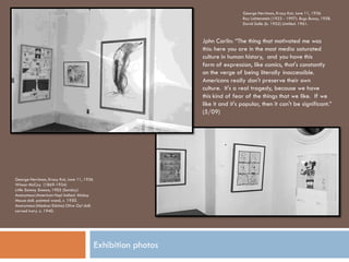 George Herriman, Krazy Kat, June 11, 1936
                                                                                  Roy Lichtenstein (1923 - 1997). Bugs Bunny, 1958.
                                                                                  David Salle (b. 1952) Untitled. 1961.



                                                                 Jphn Carlin: “The thing that motivated me was
                                                                 this: here you are in the most media saturated
                                                                 culture in human history, and you have this
                                                                 form of expression, like comics, that's constantly
                                                                 on the verge of being literally inaccessible.
                                                                 Americans really don't preserve their own
                                                                 culture. It's a real tragedy, because we have
                                                                 this kind of fear of the things that we like. If we
                                                                 like it and it's popular, then it can't be significant.”
                                                                 (5/09)




George Herriman, Krazy Kat, June 11, 1936
Winsor McCay (1869-1934)
Little Sammy Sneeze, 1905 (Sunday)
Anonymous (American Hopi Indian) Mickey
Mouse doll. painted wood, c. 1950.
Anonymous (Alaskan Eskimo) Olive Oyl doll.
carved ivory. c. 1940.




                                             Exhibition photos
 