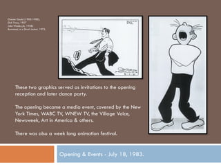 Chester Gould (1900-1985),
Dick Tracy, 1957
John Wesley,(b. 1928).
Bumstead, in a Strait Jacket, 1975.




      These two graphics served as invitations to the opening
      reception and later dance party.

      The opening became a media event, covered by the New
      York Times, WABC TV, WNEW TV, the Village Voice,
      Newsweek, Art in America & others.

      There was also a week long animation festival.


                                      Opening & Events - July 18, 1983.
 
