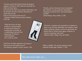 “Cartoons and Comic Strips fall into the general
category of folk art. They entertain and poke fun,
tickle our funny bone,                                   “Clearly, cartoon characters have transcended
and satirize, but they do not concern themselves with    their identity as mass-produced disposables,
the broader formal or thematic dimensions of             emerging as pictorial icons and psychological
reality that are the                                     symbols .“
basis of more serious forms of art.”                     -David Keeps, Heavy Metal, 11/83
 -Theodore Wolff, Christian Science Monitor,
9/27/83


 “What the Comic Art Show
                                                          “The show is perhaps most successful in its attempt to
 reveals is a strong impulse
                                                          make us see cartoons historically and critically in their
 to valorize the comics by
                                                          hugely satisfying richness, to have us appreciate the
 treating them according to
                                                          special kind of verbal/visual genius necessary to
 a methodology derived from
                                                          create an enduring comic strip.“
 mainstream art history.”
                                                          -Roberta Smith, Village Voice, 8/23/83
 -David Deitcher,
 Art in America, 2/84


“The Comic Art Show seemed to be trying to
hard to prove that comics are art.”                     “What a delight! The cartoon become artoon.”
-Jim Salicrup, quoted in Comics Journal 1/84            -Nicholas Moufarrege. FlashArt, 11/83




                             The critics have their say…
 