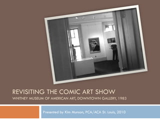 REVISITING THE COMIC ART SHOW
WHITNEY MUSEUM OF AMERICAN ART, DOWNTOWN GALLERY, 1983


              Presented by Kim Munson, PCA/ACA St. Louis, 2010
 