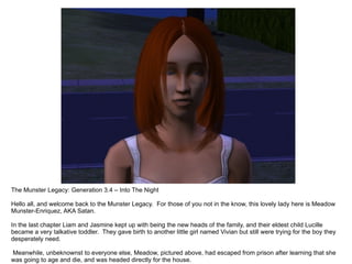 The Munster Legacy: Generation 3.4 – Into The Night

Hello all, and welcome back to the Munster Legacy. For those of you not in the know, this lovely lady here is Meadow
Munster-Enriquez, AKA Satan.

In the last chapter Liam and Jasmine kept up with being the new heads of the family, and their eldest child Lucille
became a very talkative toddler. They gave birth to another little girl named Vivian but still were trying for the boy they
desperately need.

Meanwhile, unbeknownst to everyone else, Meadow, pictured above, had escaped from prison after learning that she
was going to age and die, and was headed directly for the house.
 