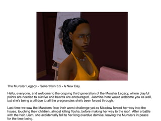 The Munster Legacy - Generation 3.5 - A New Day Hello, everyone, and welcome to the ongoing third generation of the Munster Legacy, where playful points are needed to survive and beards are encouraged.  Jasmine here would welcome you as well, but she's being a pill due to all the pregnancies she's been forced through. Last time we saw the Munsters face their worst challenge yet as Meadow forced her way into the house, touching their children, almost killing Tosha, before making her way to the roof.  After a battle with the heir, Liam, she accidentally fell to her long overdue demise, leaving the Munsters in peace for the time being. 