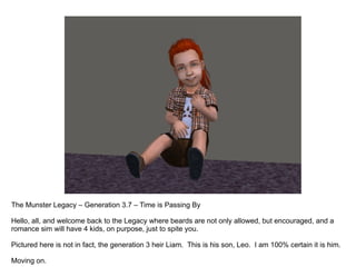 The Munster Legacy – Generation 3.7 – Time is Passing By Hello, all, and welcome back to the Legacy where beards are not only allowed, but encouraged, and a romance sim will have 4 kids, on purpose, just to spite you.  Pictured here is not in fact, the generation 3 heir Liam.  This is his son, Leo.  I am 100% certain it is him.  Moving on. 
