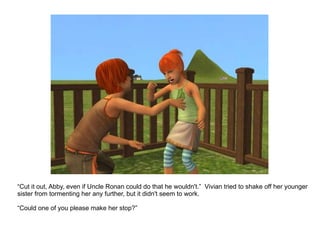 “ Cut it out, Abby, even if Uncle Ronan could do that he wouldn't.”  Vivian tried to shake off her younger sister from tormenting her any further, but it didn't seem to work. “ Could one of you please make her stop?” 