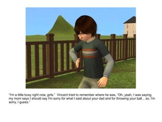 “ I'm a little busy right now, girls.”  Vincent tried to remember where he was, “Oh, yeah, I was saying, my mom says I should say I'm sorry for what I said about your dad and for throwing your ball... so, I'm sorry, I guess.” 