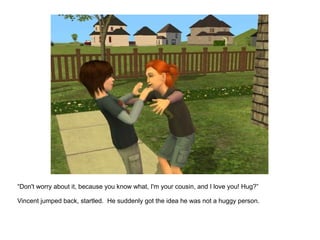 “ Don't worry about it, because you know what, I'm your cousin, and I love you! Hug?” Vincent jumped back, startled.  He suddenly got the idea he was not a huggy person. 