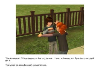 “ You know what, I'll have to pass on that hug for now.  I have.. a disease, and if you touch me, you'll get it.” That would be a good enough excuse for now. 