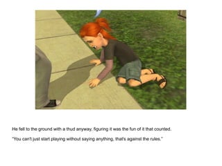 He fell to the ground with a thud anyway, figuring it was the fun of it that counted. “ You can't just start playing without saying anything, that's against the rules.” 