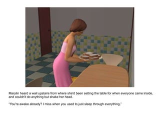 Marylin heard a wail upstairs from where she'd been setting the table for when everyone came inside, and couldn't do anything but shake her head. “ You're awake already? I miss when you used to just sleep through everything.” 