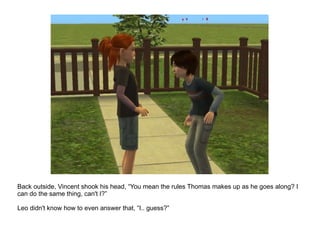 Back outside, Vincent shook his head, “You mean the rules Thomas makes up as he goes along? I can do the same thing, can't I?” Leo didn't know how to even answer that, “I.. guess?” 