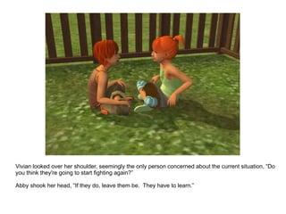 Vivian looked over her shoulder, seemingly the only person concerned about the current situation, “Do you think they're going to start fighting again?” Abby shook her head, “If they do, leave them be.  They have to learn.” 
