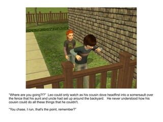 “ Where are you going?!?”  Leo could only watch as his cousin dove headfirst into a somersault over the fence that his aunt and uncle had set up around the backyard.  He never understood how his cousin could do all these things that he couldn't. “ You chase, I run, that's the point, remember?” 