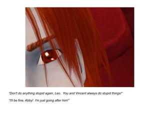 “ Don't do anything stupid again, Leo.  You and Vincent always do stupid things!” “ I'll be fine, Abby!  I'm just going after him!” 