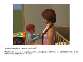 “ You just wanted your momma, didn't you?” Marylin didn't hear any of it, upstairs, with her younger son.  She knew her kids had been told to stay in the fences, and that's all she knew. 